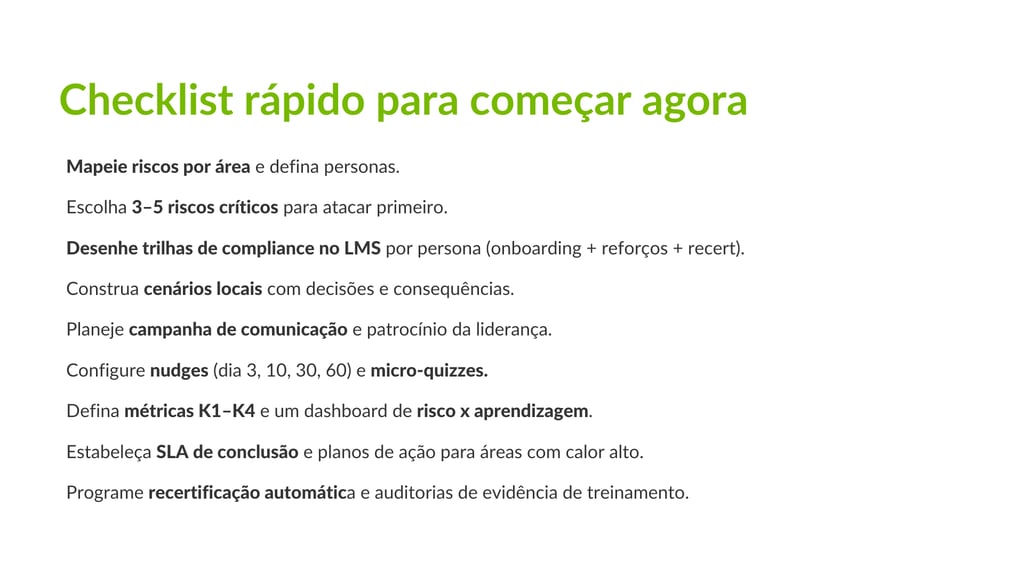 A imagem de fundo branco traz o seguinte texto: Checklist rápido para começar agora Mapeie riscos por área e defina personas. Escolha 3–5 riscos críticos para atacar primeiro. Desenhe trilhas de compliance no LMS por persona (onboarding + reforços + recert). Construa cenários locais com decisões e consequências. Planeje campanha de comunicação e patrocínio da liderança. Configure nudges (dia 3, 10, 30, 60) e micro-quizzes. Defina métricas K1–K4 e um dashboard de risco x aprendizagem. Estabeleça SLA de conclusão e planos de ação para áreas com calor alto. Programe recertificação automática e auditorias de evidência de treinamento.